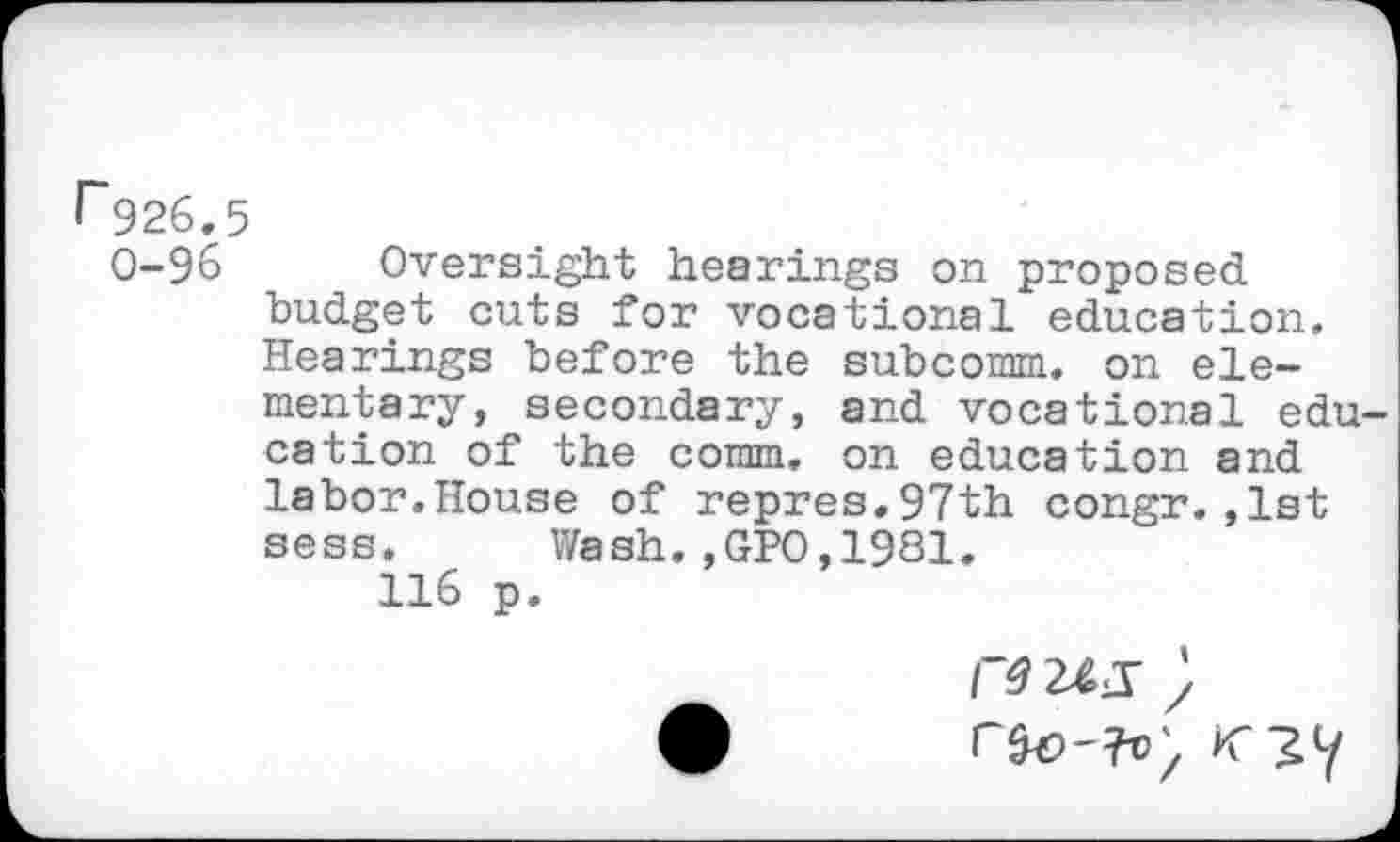 ﻿r926.5
0-96 Oversight hearings on proposed budget cuts for vocational education. Hearings before the subcomm, on elementary, secondary, and vocational edu cation of the comm, on education and labor.House of repres.97th congr.,1st sess. Wash.,GPO,1981.
116 p.